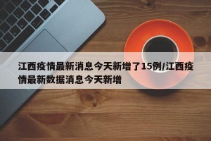 江西疫情最新消息今天新增了15例/江西疫情最新数据消息今天新增