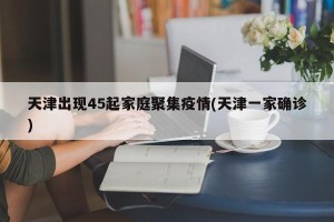 天津出现45起家庭聚集疫情(天津一家确诊)