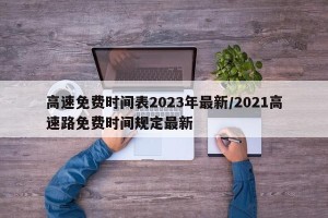高速免费时间表2023年最新/2021高速路免费时间规定最新
