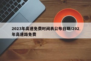 2023年高速免费时间表公布日期/202年高速路免费