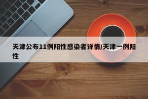 天津公布11例阳性感染者详情/天津一例阳性