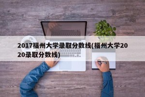 2017福州大学录取分数线(福州大学2020录取分数线)