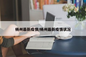 杨州最新疫情/杨州最新疫情状况