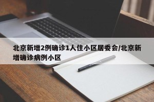 北京新增2例确诊1人住小区居委会/北京新增确诊病例小区