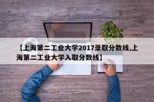 【上海第二工业大学2017录取分数线,上海第二工业大学入取分数线】