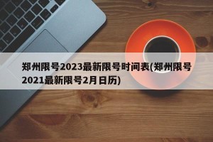 郑州限号2023最新限号时间表(郑州限号2021最新限号2月日历)
