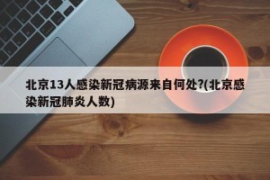 北京13人感染新冠病源来自何处?(北京感染新冠肺炎人数)