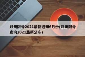 郑州限号2021最新通知6月份(郑州限号查询2021最新公布)