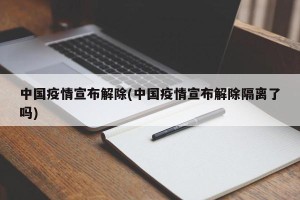 中国疫情宣布解除(中国疫情宣布解除隔离了吗)
