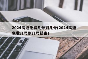 2024高速免费几号到几号(2024高速免费几号到几号结束)