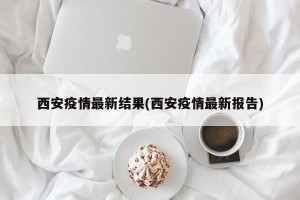 西安疫情最新结果(西安疫情最新报告)