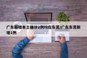 广东新增本土确诊2例均在东莞/广东东莞新增1例