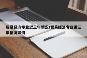 贸易经济专业近三年情况/贸易经济专业近三年情况如何
