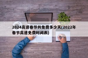 2024高速春节共免费多少天(2022年春节高速免费时间表)