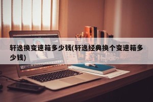 轩逸换变速箱多少钱(轩逸经典换个变速箱多少钱)