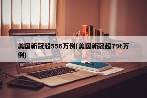 美国新冠超556万例(美国新冠超796万例)