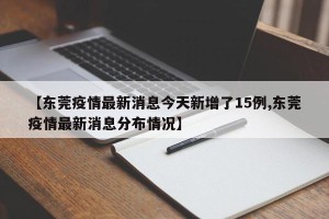 【东莞疫情最新消息今天新增了15例,东莞疫情最新消息分布情况】