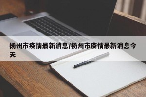 扬州市疫情最新消息/扬州市疫情最新消息今天