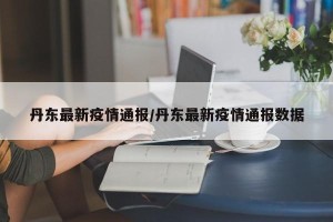 丹东最新疫情通报/丹东最新疫情通报数据