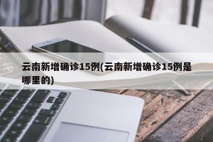 云南新增确诊15例(云南新增确诊15例是哪里的)