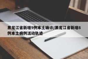 黑龙江省新增9例本土确诊/黑龙江省新增8例本土病例活动轨迹