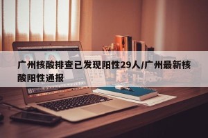 广州核酸排查已发现阳性29人/广州最新核酸阳性通报