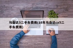 马自达3二手车费用(18年马自达cx5二手车费用)