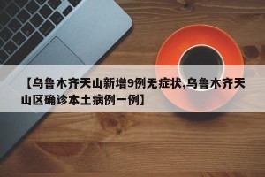 【乌鲁木齐天山新增9例无症状,乌鲁木齐天山区确诊本土病例一例】