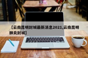 【云南昆明封城最新消息2021,云南昆明肺炎封城】