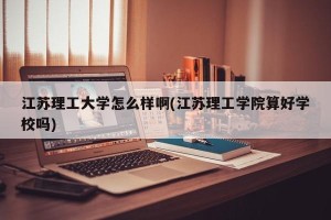 江苏理工大学怎么样啊(江苏理工学院算好学校吗)