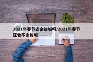 2021年春节还会封城吗/2021年春节还会不会封城