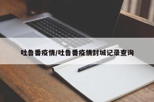 吐鲁番疫情/吐鲁番疫情封城记录查询