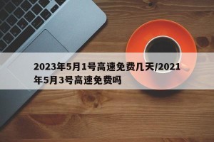 2023年5月1号高速免费几天/2021年5月3号高速免费吗