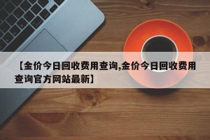 【金价今日回收费用查询,金价今日回收费用查询官方网站最新】