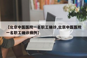 【北京中医医院一名职工确诊,北京中医医院一名职工确诊病例】