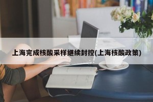 上海完成核酸采样继续封控(上海核酸政策)