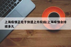 上海疫情正处于快速上升阶段/上海疫情会持续多久