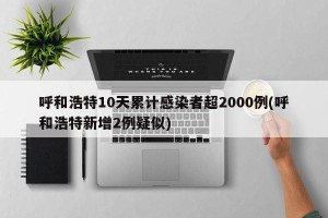 呼和浩特10天累计感染者超2000例(呼和浩特新增2例疑似)