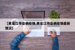 【黑龙江传染病疫情,黑龙江传染病疫情最新情况】