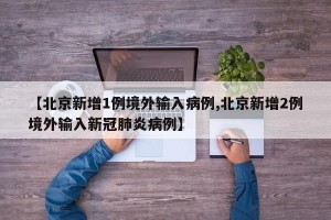 【北京新增1例境外输入病例,北京新增2例境外输入新冠肺炎病例】