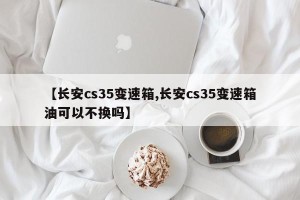 【长安cs35变速箱,长安cs35变速箱油可以不换吗】