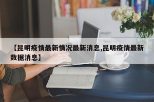 【昆明疫情最新情况最新消息,昆明疫情最新数据消息】