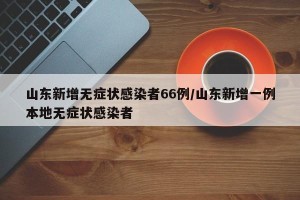 山东新增无症状感染者66例/山东新增一例本地无症状感染者