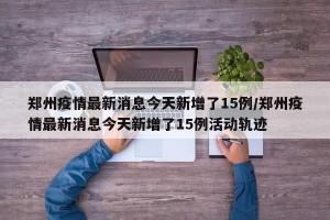 郑州疫情最新消息今天新增了15例/郑州疫情最新消息今天新增了15例活动轨迹
