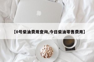 【0号柴油费用查询,今日柴油零售费用】