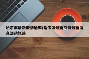 哈尔滨最新疫情通知/哈尔滨最新疫情最新消息活动轨迹