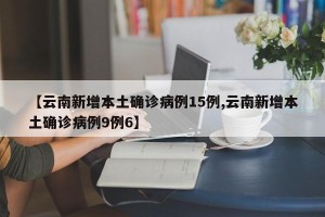 【云南新增本土确诊病例15例,云南新增本土确诊病例9例6】