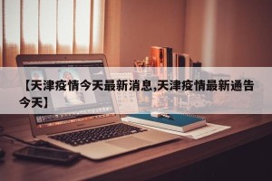 【天津疫情今天最新消息,天津疫情最新通告今天】