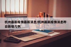 杭州最新疫情最新消息/杭州最新疫情消息昨日新增几例