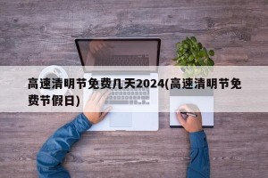 高速清明节免费几天2024(高速清明节免费节假日)